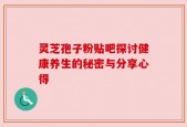 灵芝孢子粉贴吧探讨健康养生的秘密与分享心得