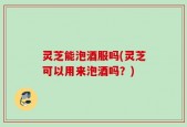 灵芝能泡酒服吗(灵芝可以用来泡酒吗？)