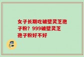 女子长期吃破壁灵芝孢子粉？999破壁灵芝孢子粉好不好