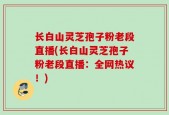 长白山灵芝孢子粉老段直播(长白山灵芝孢子粉老段直播：全网热议！)