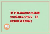 灵芝有异味该怎么驱除掉(除异味小技巧：轻松驱除灵芝异味)