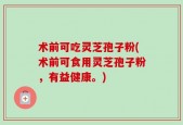 术前可吃灵芝孢子粉(术前可食用灵芝孢子粉，有益健康。)
