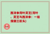 西洋参荷叶灵芝(荷叶、灵芝与西洋参：一组保健三巨头)
