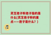 灵芝孢子粉孢子指的是什么(灵芝孢子粉的重点——孢子是什么？)