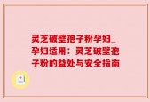 灵芝破壁孢子粉孕妇_孕妇适用：灵芝破壁孢子粉的益处与安全指南