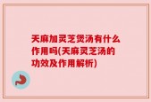 天麻加灵芝煲汤有什么作用吗(天麻灵芝汤的功效及作用解析)
