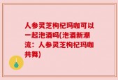 人参灵芝枸杞玛咖可以一起泡酒吗(泡酒新潮流：人参灵芝枸杞玛咖共舞)