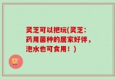 灵芝可以把玩(灵芝：药用菌种的居家好伴，泡水也可食用！)