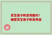 灵芝孢子粉宣传图片？破壁灵芝孢子粉宣传语
