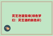 灵芝泡酒变绿(绿色梦幻：灵芝酒的新色彩)