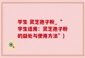 学生 灵芝孢子粉_“学生适用：灵芝孢子粉的益处与使用方法”)