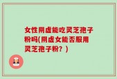 女性阴虚能吃灵芝孢子粉吗(阴虚女能否服用灵芝孢子粉？)