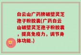 白云山广药牌破壁灵芝孢子粉胶囊(广药白云山破壁灵芝孢子粉胶囊，提高免疫力，调节身体功能.)