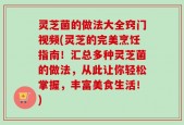 灵芝菌的做法大全窍门视频(灵芝的完美烹饪指南！汇总多种灵芝菌的做法，从此让你轻松掌握，丰富美食生活！)