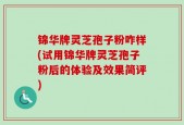 锦华牌灵芝孢子粉咋样(试用锦华牌灵芝孢子粉后的体验及效果简评)