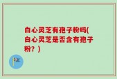 白心灵芝有孢子粉吗(白心灵芝是否含有孢子粉？)