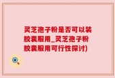 灵芝孢子粉是否可以装胶囊服用_灵芝孢子粉胶囊服用可行性探讨)