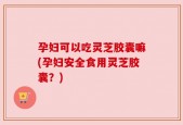 孕妇可以吃灵芝胶囊嘛(孕妇安全食用灵芝胶囊？)