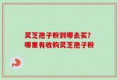 灵芝孢子粉到哪去买？哪里有收购灵芝孢子粉