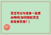 灵芝可以与党参一起煮水喝吗(如何搭配灵芝和党参饮用？)
