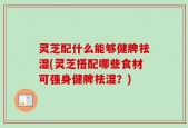 灵芝配什么能够健脾祛湿(灵芝搭配哪些食材可强身健脾祛湿？)