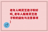 老年人喝灵芝孢子粉好吗_老年人服用灵芝孢子粉的益处与注意事项)