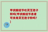 甲状腺结节吃灵芝孢子粉吗(甲状腺结节患者可食用灵芝孢子粉吗？)