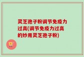 灵芝孢子粉调节免疫力过高(调节免疫力过高的妙用灵芝孢子粉)