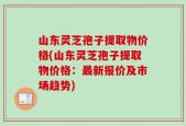 山东灵芝孢子提取物价格(山东灵芝孢子提取物价格：最新报价及市场趋势)