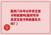 医院门诊可以开灵芝孢子粉胶囊吗(医院可开具灵芝孢子粉胶囊处方吗？)