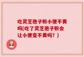 吃灵芝孢子粉小便不黄吗(吃了灵芝孢子粉会让小便变不黄吗？)