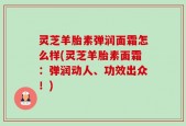 灵芝羊胎素弹润面霜怎么样(灵芝羊胎素面霜：弹润动人、功效出众！)