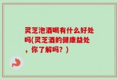 灵芝泡酒喝有什么好处吗(灵芝酒的健康益处，你了解吗？)