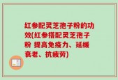 红参配灵芝孢子粉的功效(红参搭配灵芝孢子粉 提高免疫力、延缓衰老、抗疲劳)