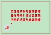 灵芝孢子粉对宫颈有修复作用吗？探讨灵芝孢子粉的功效与宫颈健康？