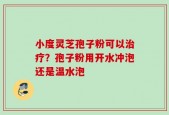 小度灵芝孢子粉可以治疗？孢子粉用开水冲泡还是温水泡