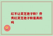 红不让灵芝孢子粉？乔秀红灵芝孢子粉是真的吗