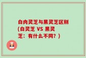 白肉灵芝与黑灵芝区别(白灵芝 VS 黑灵芝：有什么不同？)
