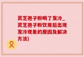 灵芝孢子粉喝了发冷_灵芝孢子粉饮用后出现发冷现象的原因及解决方法)