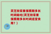 灵芝放家里保质期多长时间能吃(灵芝放家里保质期多长时间适宜食用？)