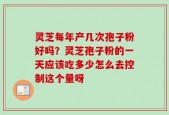 灵芝每年产几次孢子粉好吗？灵芝孢子粉的一天应该吃多少怎么去控制这个量呀