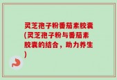 灵芝孢子粉番茄素胶囊(灵芝孢子粉与番茄素胶囊的结合，助力养生)
