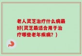 老人灵芝治疗什么病最好(灵芝最适合用于治疗哪些老年疾病？)