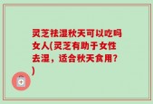 灵芝祛湿秋天可以吃吗女人(灵芝有助于女性去湿，适合秋天食用？)