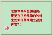 灵芝孢子粉品牌如何(灵芝孢子粉品牌的独特之处如何帮助建立品牌声誉？)