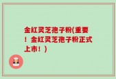 金红灵芝孢子粉(重要！金红灵芝孢子粉正式上市！)