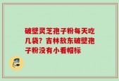 破壁灵芝孢子粉每天吃几袋？吉林敖东破壁孢子粉没有小看帽标