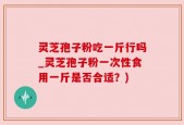 灵芝孢子粉吃一斤行吗_灵芝孢子粉一次性食用一斤是否合适？)