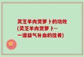 灵芝羊肉煲萝卜的功效(灵芝羊肉煲萝卜--一道益气补血的佳肴)