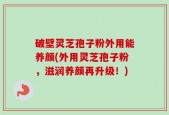 破壁灵芝孢子粉外用能养颜(外用灵芝孢子粉，滋润养颜再升级！)